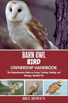 Barn Owl Bird Ownership Handbook: The Comprehensive Guide on Caring, Training, Feeding, and Raising a Healthy Pet by Bowen, Bill