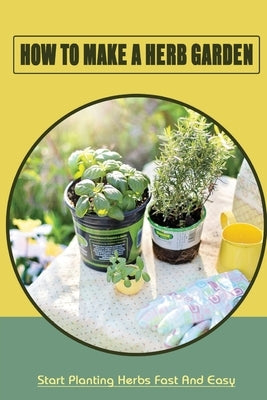 How To Make A Herb Garden: Start Planting Herbs Fast And Easy: Organic Gardening Tips And Tricks by Cribari, Abram