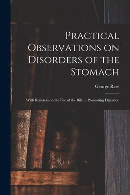 Practical Observations on Disorders of the Stomach: With Remarks on the Use of the Bile in Promoting Digestion by Rees, George 1776-1846