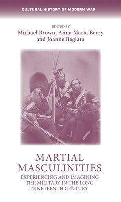 Martial Masculinities: Experiencing and Imagining the Military in the Long Nineteenth Century by Brown, Michael