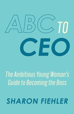 ABC to CEO: The Ambitious Young Woman's Guide to Becoming the Boss by Fiehler, Sharon