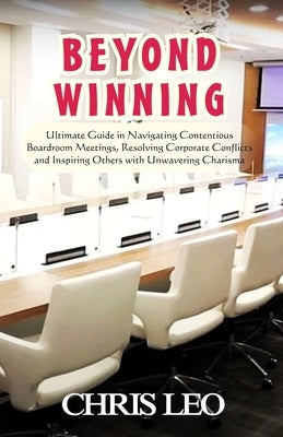 Beyond Winning: Ultimate Guide in Navigating Contentious Boardroom Meetings, Resolving Corporate Conflicts and Inspiring Others with Resolute Charisma by Leo, Chris