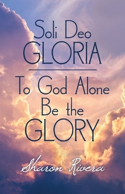 Soli Deo Gloria: To God Alone Be the Glory by Rivera, Sharon