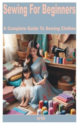Sewing for Beginners: A Complete Guide to Sewing Clothes by Kylie, Jay