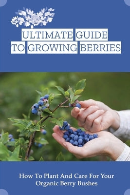 Ultimate Guide To Growing Berries: How To Plant And Care For Your Organic Berry Bushes: Choosing Which Berry Bushes Will Work Best For You by Gordis, Lorna