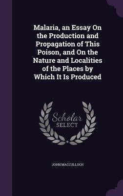 Malaria, an Essay On the Production and Propagation of This Poison, and On the Nature and Localities of the Places by Which It Is Produced by MacCulloch, John