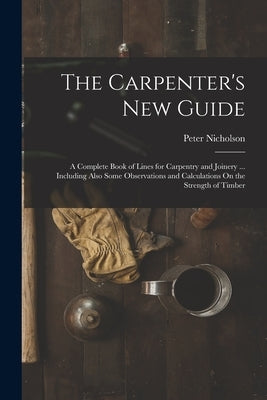 The Carpenter's New Guide: A Complete Book of Lines for Carpentry and Joinery ... Including Also Some Observations and Calculations On the Streng by Nicholson, Peter
