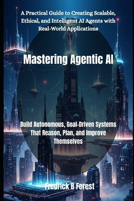 Mastering Agentic AI: Build Autonomous, Goal-Driven Systems That Reason, Plan, and Improve Themselves by Forest, Fredrick B.