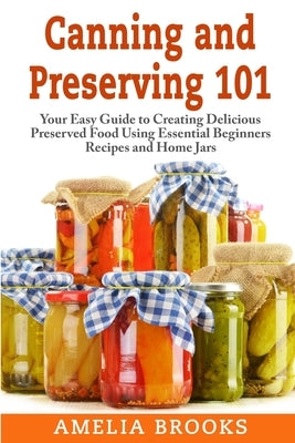 Canning and Preserving 101: Your Easy Guide to Creating Delicious Preserved Food Using Home Jars and Essential Beginners Recipes by Brooks, Amelia