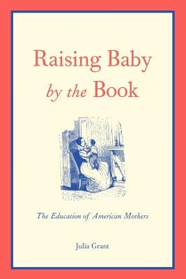 Raising Baby by the Book: The Education of American Mothers by Grant, Julia