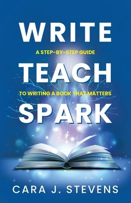Write, Teach, Spark: A Step-by-Step Guide to Writing a Book that Matters by Stevens, Cara J.