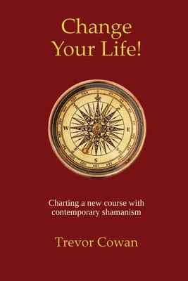 Change Your Life!: Charting a new course with contemporary shamanism by Cowan, Trevor