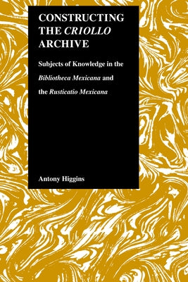 Constructing the Criollo Archive: Subjects of Knowledge in the Bibliotheca Mexicana and the Rusticatio Mexicana by Higgins, Antony