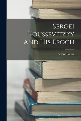 Sergei Koussevitzky And His Epoch by Lourie, Arthur
