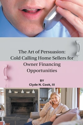 The Art of Persuasion: Cold Calling Home Sellers for Owner Financing Opportunities by Cook, Clyde N., III