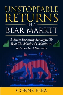 Unstoppable Returns In a Bear Market: 5 Secret Investing Strategies To Beat The Market & Maximize Returns In A Recession by Elba, Corns