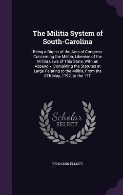 The Militia System of South-Carolina: Being a Digest of the Acts of Congress Concerning the Militia, Likewise of the Militia Laws of This State, With by Elliott, Benjamin