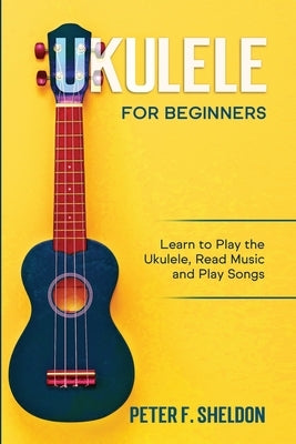 Ukulele for Beginners: Learn to Play the Ukulele, Read Music and Play Songs by Sheldon, Peter F.