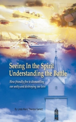Seeing in the Spirit Understanding the Battle: How Friendly Fire Is Dismantling Our Unity and Destroying Our Love by Garrett, Linda Marie Theresa