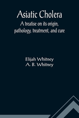 Asiatic Cholera; A treatise on its origin, pathology, treatment, and cure by Whitney, Elijah
