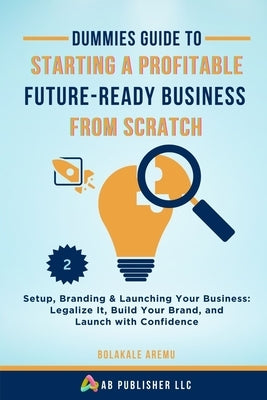 Dummies Guide to Starting a Profitable, Future-Ready Business from Scratch, 2: Setup, Branding & Launching Your Business: Legalize It, Build Your Bran by Aremu, Bolakale