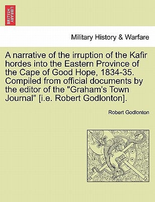 A Narrative of the Irruption of the Kafir Hordes Into the Eastern Province of the Cape of Good Hope, 1834-35. Compiled from Official Documents by the by Godlonton, Robert