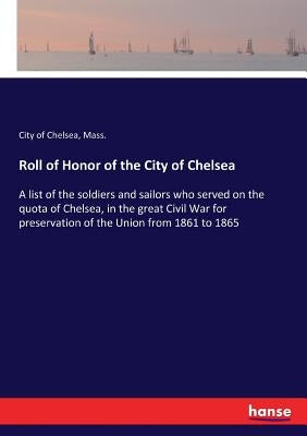 Roll of Honor of the City of Chelsea: A list of the soldiers and sailors who served on the quota of Chelsea, in the great Civil War for preservation o by Chelsea, Mass City of