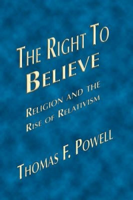 The Right to Believe: Religion and the Rise of Relativism by Powell, Thomas F.