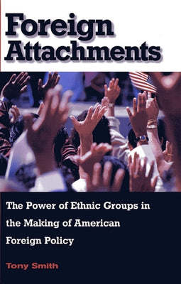 Foreign Attachments: The Power of Ethnic Groups in the Making of American Foreign Policy by Smith, Tony