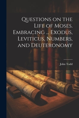 Questions on the Life of Moses. Embracing ... Exodus, Leviticus, Numbers, and Deuteronomy by Todd, John