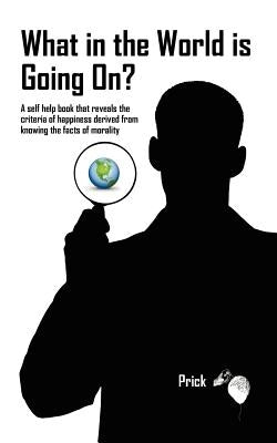 What in the World is Going On?: A self help book that reveals the criteria of happiness derived from knowing the facts of morality by Prick