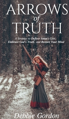 Arrows of Truth: A Strategy to Deflect Satan's Lies, Embrace God's Truth, and Restore Your Mind by Gordon, Debbie