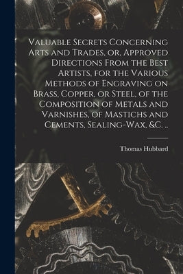 Valuable Secrets Concerning Arts and Trades, or, Approved Directions From the Best Artists, for the Various Methods of Engraving on Brass, Copper, or by Hubbard, Thomas 1758-1808