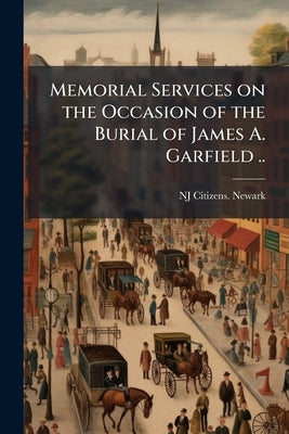 Memorial Services on the Occasion of the Burial of James A. Garfield .. by Newark, Nj Citizens [From Old Catalog]