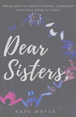 Dear Sisters: Twelve Ways to Grow Authentic Community with Your Sisters in Christ by Mayes, Kaye