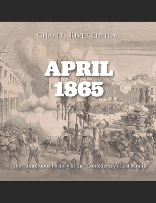 April 1865: The Tumultuous History of the Confederacy's Last Month by Charles River