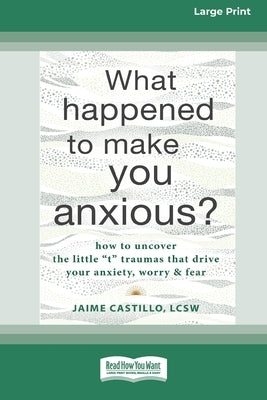 What Happened to Make You Anxious?: How to Uncover the Little 't' Traumas that Drive Your Anxiety, Worry, and Fear (Large Print 16 Pt Edition) by Castillo, Jaime
