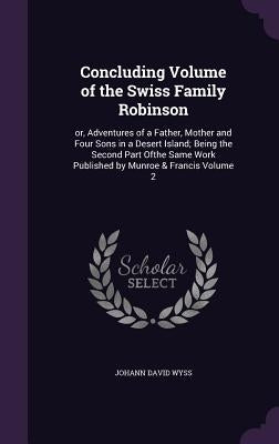 Concluding Volume of the Swiss Family Robinson: or, Adventures of a Father, Mother and Four Sons in a Desert Island; Being the Second Part Ofthe Same by Wyss, Johann David
