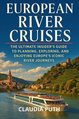European River Cruises: The Ultimate Insider's Guide to Planning, Exploring, and Enjoying Europe's Iconic River Journeys by Puth, Claudia