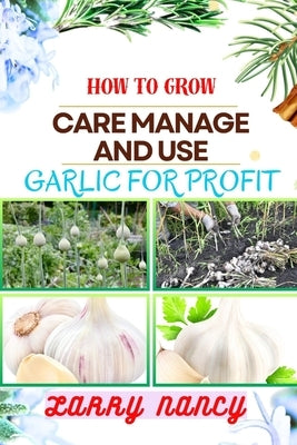 How to Grow Care Manage and Use Garlic for Profit: One Touch Expert Guidance And Proven Strategies To Unluck The Secrets Of Lucrative Garlic Enterpris by Nancy, Larry