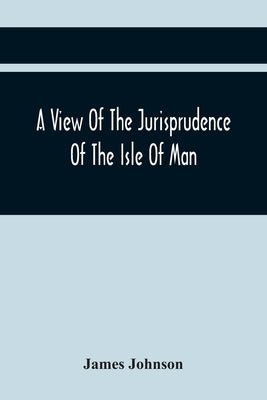 A View Of The Jurisprudence Of The Isle Of Man, With The History Of Its Ancient Constitution, Legislative Government, And Extraordinary Privileges, To by Johnson, James