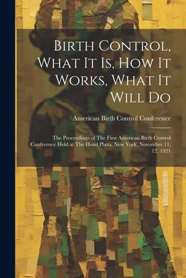 Birth Control, What it is, how it Works, What it Will Do: The Proceedings of The First American Birth Control Conference Held at The Hotel Plaza, New by American Birth Control Conference (1s