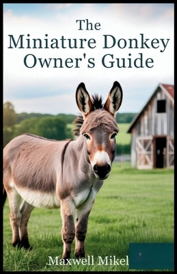 The Miniature Donkey Owner's Guide: Everything You Need to Know to Raise a Happy, Healthy, Well-Cared-For, and Well-Trained Mini Donkey Like Never Bef by Mikel, Maxwell