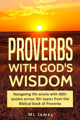 Proverbs with God's Wisdom: Navigating life wisely with 400+ quotes across 30+ topics from the Biblical book of Proverbs by James, ML