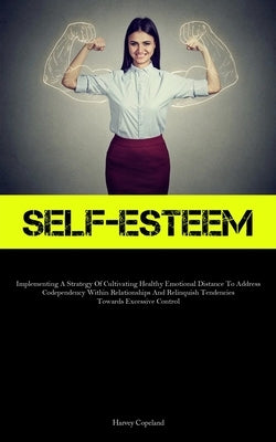 Self-Esteem: Implementing A Strategy Of Cultivating Healthy Emotional Distance To Address Codependency Within Relationships And Relinquish Tendencies by Copeland, Harvey