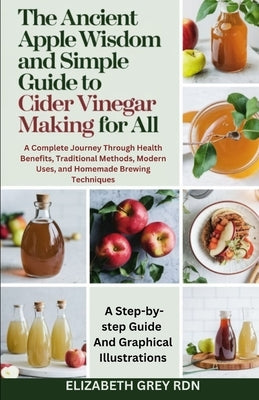 The Ancient Apple Wisdom and Simple Guide to Cider Vinegar Making for All: A Complete Journey Through Health Benefits, Traditional Methods, Modern Use by Grey Rdn, Elizabeth