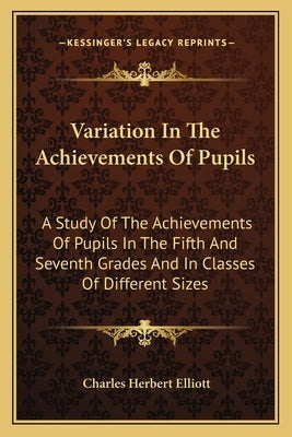Variation In The Achievements Of Pupils: A Study Of The Achievements Of Pupils In The Fifth And Seventh Grades And In Classes Of Different Sizes by Elliott, Charles Herbert