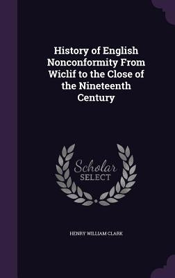 History of English Nonconformity From Wiclif to the Close of the Nineteenth Century by Clark, Henry William