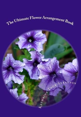 The Ultimate Flower Arrangement Book: Kathrine Thor Stratton by Thor Stratton, Kathrine