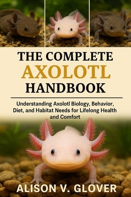 The Complete Axolotl Handbook: Understanding Axolotl Biology, Behavior, Diet, and Habitat Needs for Lifelong Health and Comfort by V. Glover, Alison